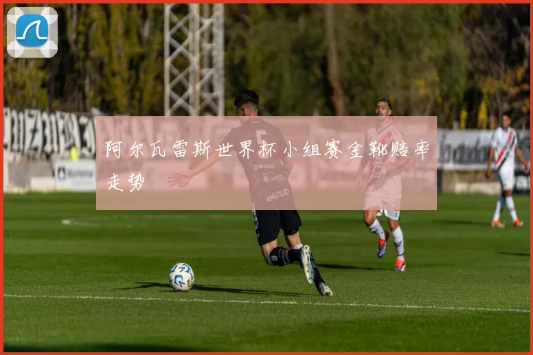 阿尔瓦雷斯世界杯小组赛金靴赔率走势