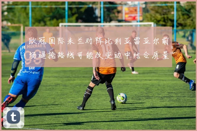 欧冠国际米兰对阵比利亚雷亚尔前场逼抢路线可能改变边中结合质量