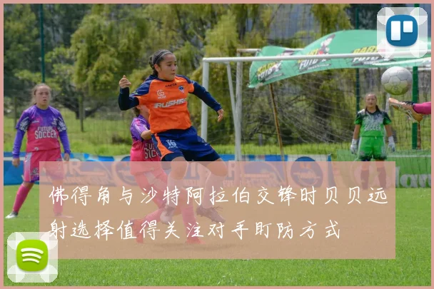 佛得角与沙特阿拉伯交锋时贝贝远射选择值得关注对手盯防方式
