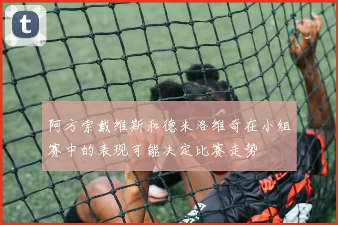 阿方索戴维斯和德米洛维奇在小组赛中的表现可能决定比赛走势