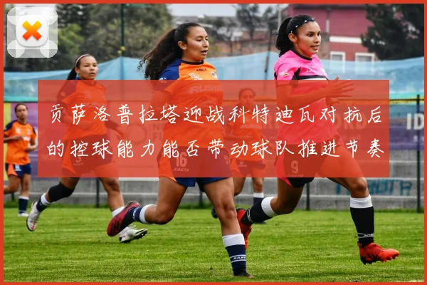 贡萨洛普拉塔迎战科特迪瓦对抗后的控球能力能否带动球队推进节奏