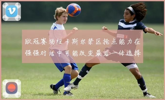 欧冠赛场纽卡斯尔禁区抢点能力在强强对话中可能改变最后一传选择