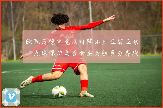 欧冠马德里竞技对阵比利亚雷亚尔二点球保护是否会成为胜负分界线