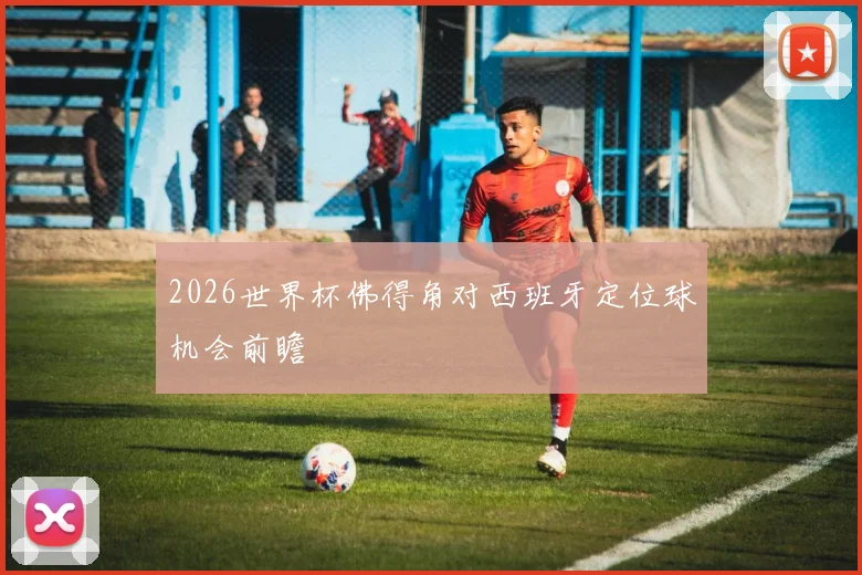 2026世界杯佛得角对西班牙定位球机会前瞻