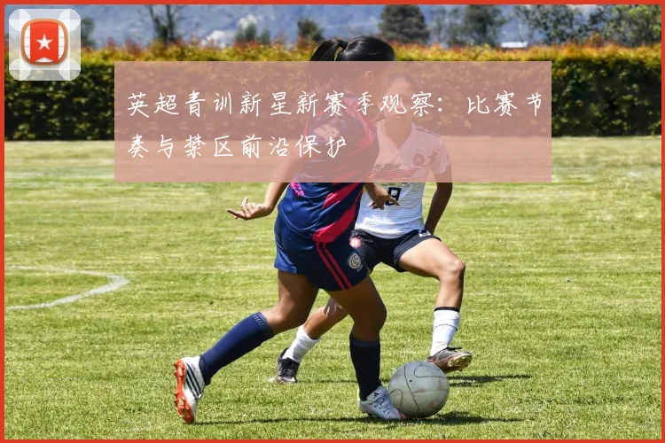 英超青训新星新赛季观察：比赛节奏与禁区前沿保护